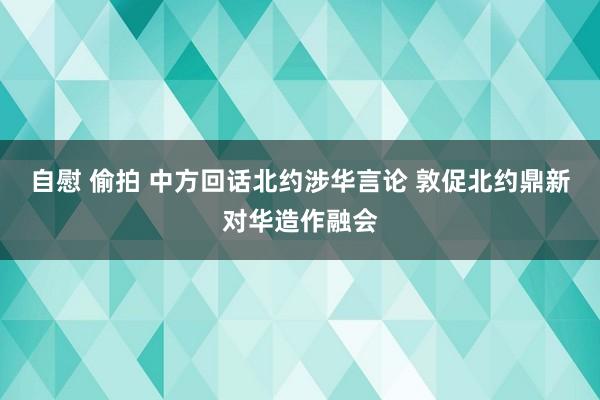 自慰 偷拍 中方回话北约涉华言论 敦促北约鼎新对华造作融会