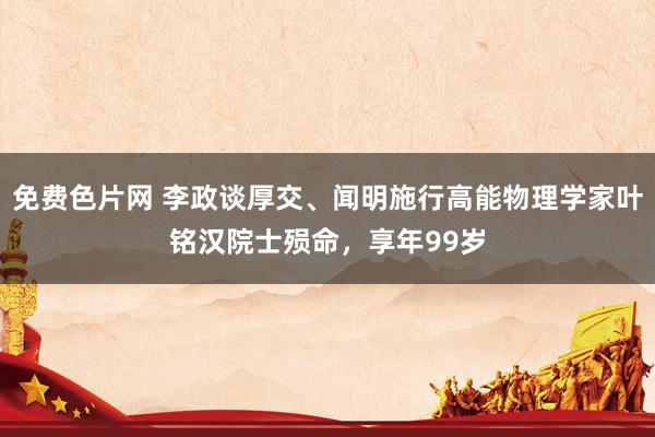 免费色片网 李政谈厚交、闻明施行高能物理学家叶铭汉院士殒命，享年99岁