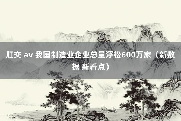 肛交 av 我国制造业企业总量浮松600万家（新数据 新看点）