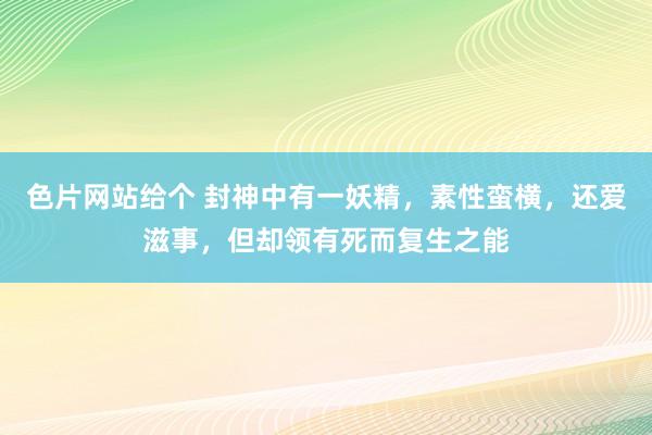 色片网站给个 封神中有一妖精，素性蛮横，还爱滋事，但却领有死而复生之能