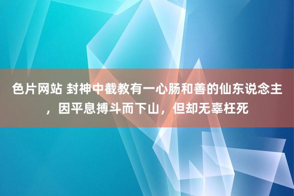 色片网站 封神中截教有一心肠和善的仙东说念主，因平息搏斗而下山，但却无辜枉死