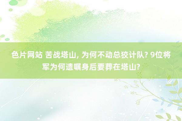 色片网站 苦战塔山， 为何不动总狡计队? 9位将军为何遗嘱身后要葬在塔山?