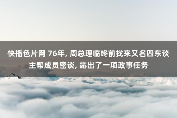 快播色片网 76年， 周总理临终前找来又名四东谈主帮成员密谈， 露出了一项政事任务