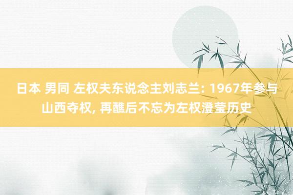 日本 男同 左权夫东说念主刘志兰: 1967年参与山西夺权， 再醮后不忘为左权澄莹历史