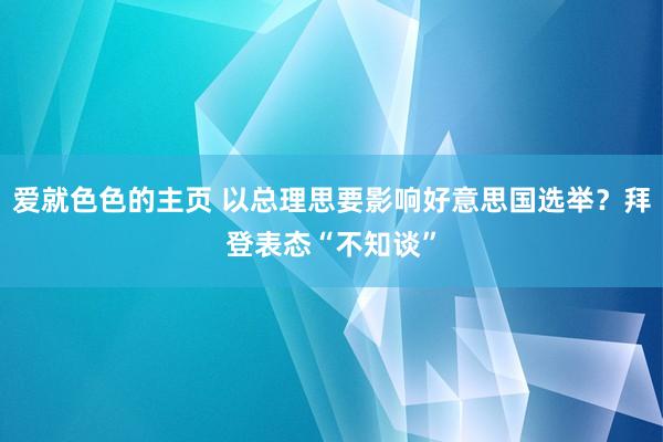 爱就色色的主页 以总理思要影响好意思国选举？拜登表态“不知谈”