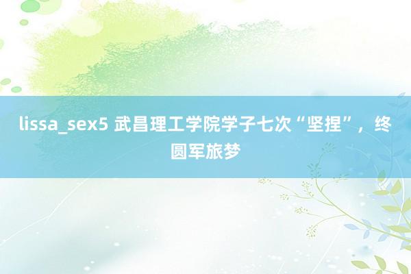 lissa_sex5 武昌理工学院学子七次“坚捏”，终圆军旅梦