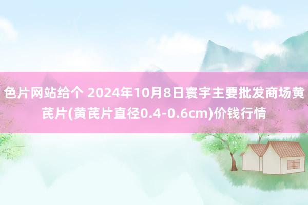 色片网站给个 2024年10月8日寰宇主要批发商场黄芪片(黄芪片直径0.4-0.6cm)价钱行情