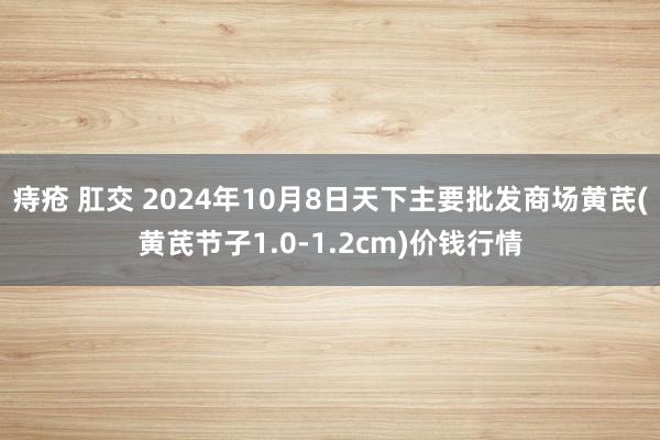 痔疮 肛交 2024年10月8日天下主要批发商场黄芪(黄芪节子1.0-1.2cm)价钱行情