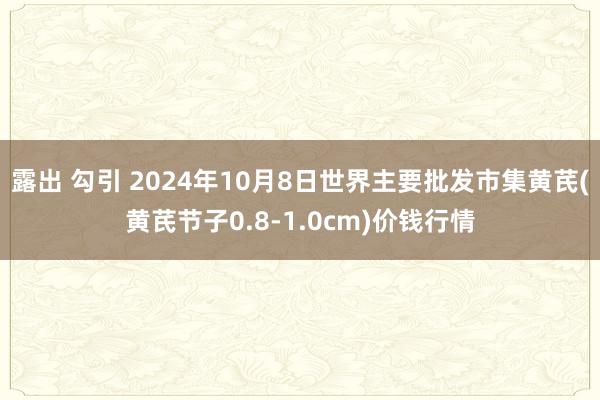 露出 勾引 2024年10月8日世界主要批发市集黄芪(黄芪节子0.8-1.0cm)价钱行情