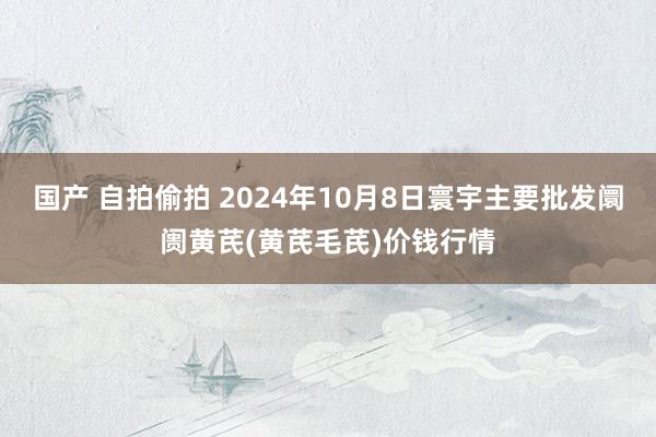 国产 自拍偷拍 2024年10月8日寰宇主要批发阛阓黄芪(黄芪毛芪)价钱行情