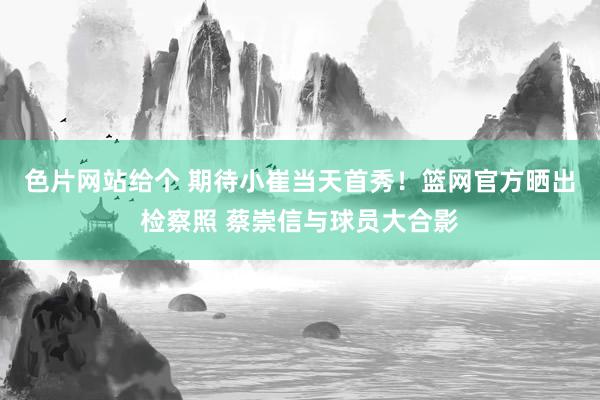 色片网站给个 期待小崔当天首秀！篮网官方晒出检察照 蔡崇信与球员大合影