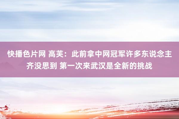 快播色片网 高芙：此前拿中网冠军许多东说念主齐没思到 第一次来武汉是全新的挑战