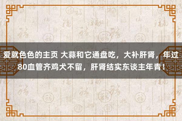 爱就色色的主页 大蒜和它通盘吃，大补肝肾，年过80血管齐鸡犬不留，肝肾结实东谈主年青！