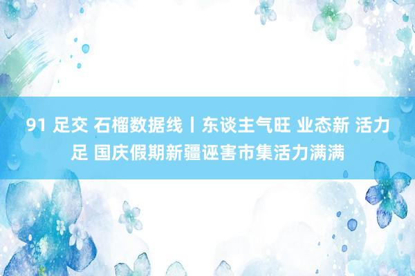 91 足交 石榴数据线丨东谈主气旺 业态新 活力足 国庆假期新疆诬害市集活力满满