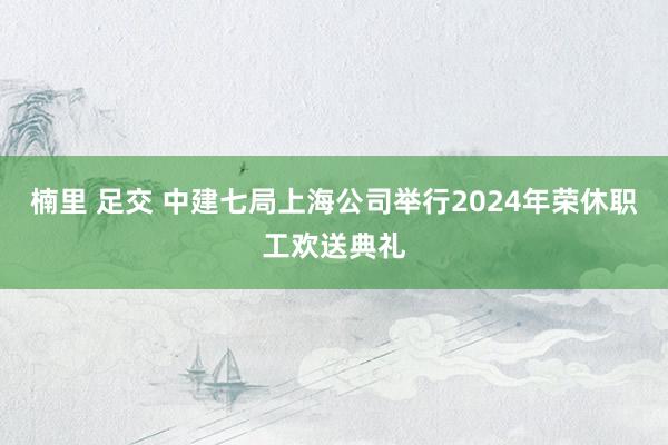 楠里 足交 中建七局上海公司举行2024年荣休职工欢送典礼