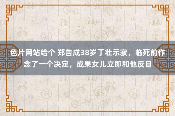 色片网站给个 郑告成38岁丁壮示寂，临死前作念了一个决定，成果女儿立即和他反目