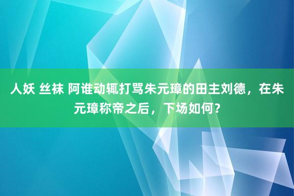 人妖 丝袜 阿谁动辄打骂朱元璋的田主刘德，在朱元璋称帝之后，下场如何？