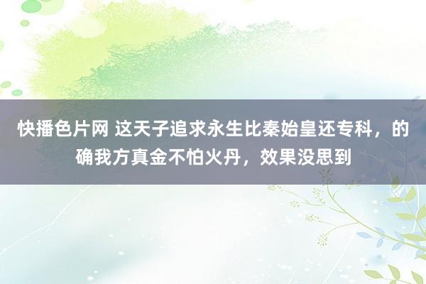 快播色片网 这天子追求永生比秦始皇还专科，的确我方真金不怕火丹，效果没思到