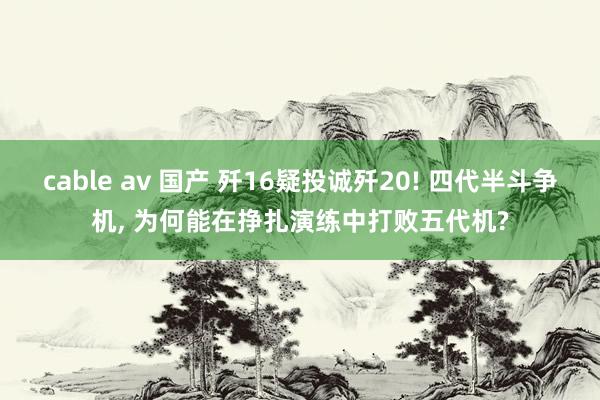 cable av 国产 歼16疑投诚歼20! 四代半斗争机， 为何能在挣扎演练中打败五代机?