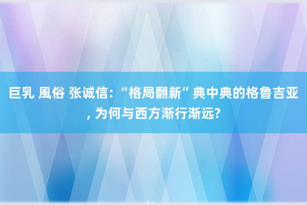 巨乳 風俗 张诚信: “格局翻新”典中典的格鲁吉亚， 为何与西方渐行渐远?