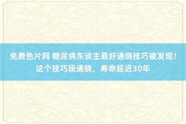 免费色片网 糖尿病东谈主最好通晓技巧被发现！这个技巧段通晓，寿命延迟30年