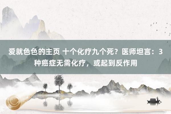 爱就色色的主页 十个化疗九个死？医师坦言：3种癌症无需化疗，或起到反作用