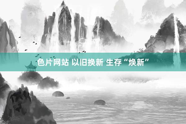 色片网站 以旧换新 生存“焕新”