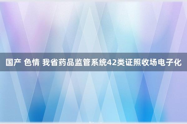 国产 色情 我省药品监管系统42类证照收场电子化