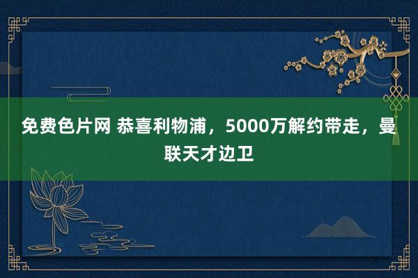 免费色片网 恭喜利物浦，5000万解约带走，曼联天才边卫