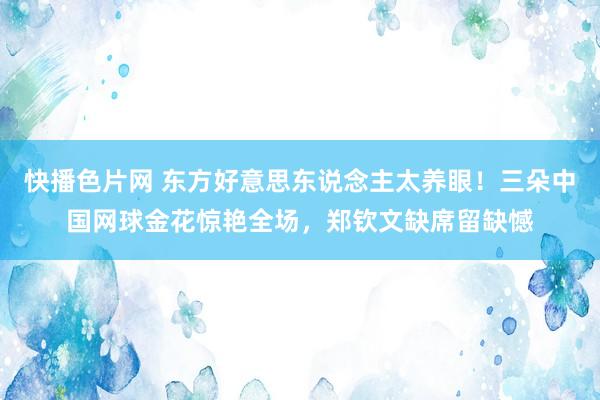 快播色片网 东方好意思东说念主太养眼！三朵中国网球金花惊艳全场，郑钦文缺席留缺憾