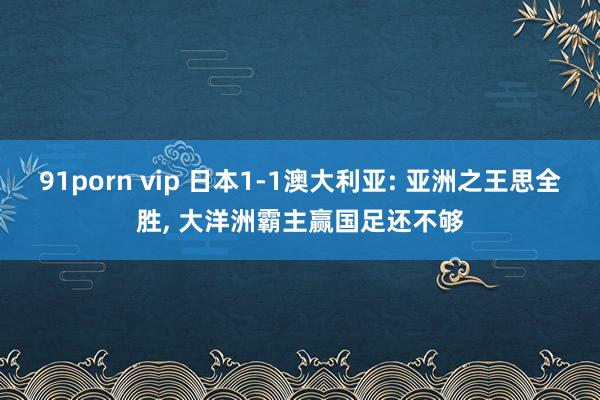 91porn vip 日本1-1澳大利亚: 亚洲之王思全胜， 大洋洲霸主赢国足还不够