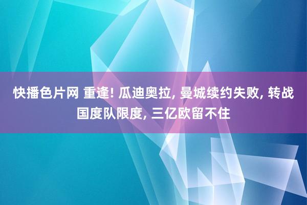 快播色片网 重逢! 瓜迪奥拉， 曼城续约失败， 转战国度队限度， 三亿欧留不住