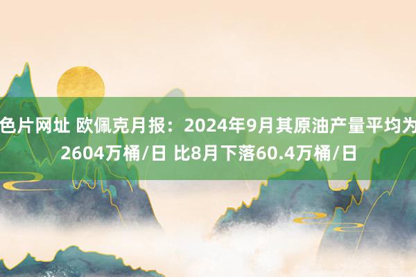 色片网址 欧佩克月报：2024年9月其原油产量平均为2604万桶/日 比8月下落60.4万桶/日