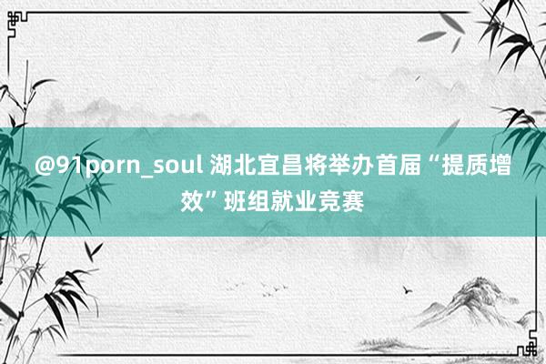 @91porn_soul 湖北宜昌将举办首届“提质增效”班组就业竞赛