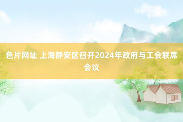 色片网址 上海静安区召开2024年政府与工会联席会议