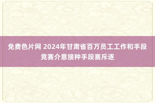 免费色片网 2024年甘肃省百万员工工作和手段竞赛介意接种手段赛斥逐