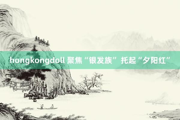 hongkongdoll 聚焦“银发族” 托起“夕阳红”