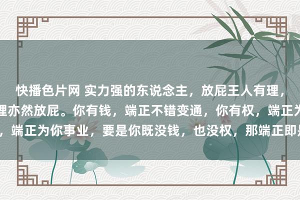 快播色片网 实力强的东说念主，放屁王人有理，实力弱的东说念主，有理亦然放屁。你有钱，端正不错变通，<a href=