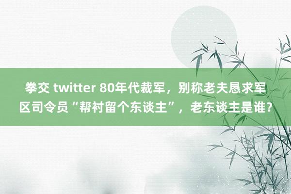 拳交 twitter 80年代裁军，别称老夫恳求军区司令员“帮衬留个东谈主”，老东谈主是谁？