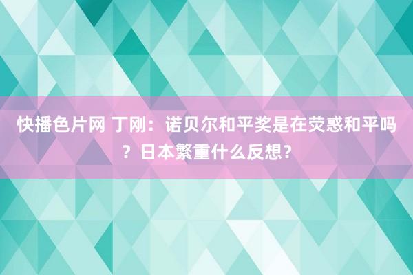 快播色片网 丁刚：诺贝尔和平奖是在荧惑和平吗？日本繁重什么反想？