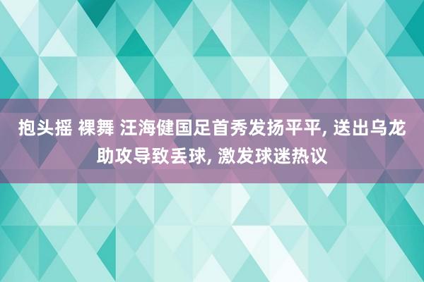 抱头摇 裸舞 汪海健国足首秀发扬平平， 送出乌龙助攻导致丢球， 激发球迷热议