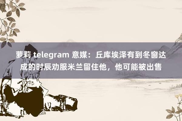 萝莉 telegram 意媒：丘库埃泽有到冬窗达成的时辰劝服米兰留住他，他可能被出售