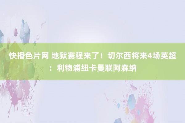 快播色片网 地狱赛程来了！切尔西将来4场英超：利物浦纽卡曼联阿森纳