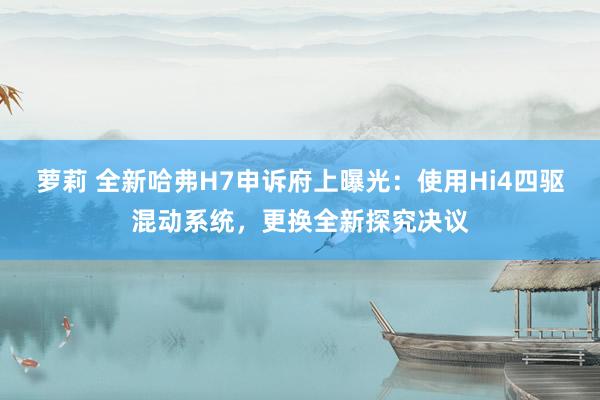 萝莉 全新哈弗H7申诉府上曝光：使用Hi4四驱混动系统，更换全新探究决议