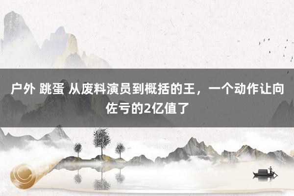 户外 跳蛋 从废料演员到概括的王，一个动作让向佐亏的2亿值了