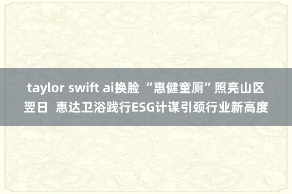 taylor swift ai换脸 “惠健童厕”照亮山区翌日  惠达卫浴践行ESG计谋引颈行业新高度