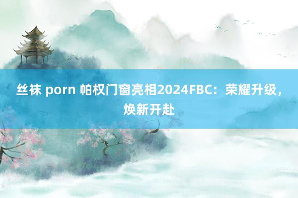 丝袜 porn 帕权门窗亮相2024FBC：荣耀升级，焕新开赴