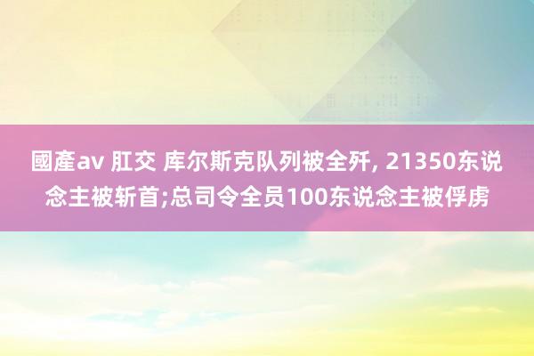 國產av 肛交 库尔斯克队列被全歼， 21350东说念主被斩首;总司令全员100东说念主被俘虏