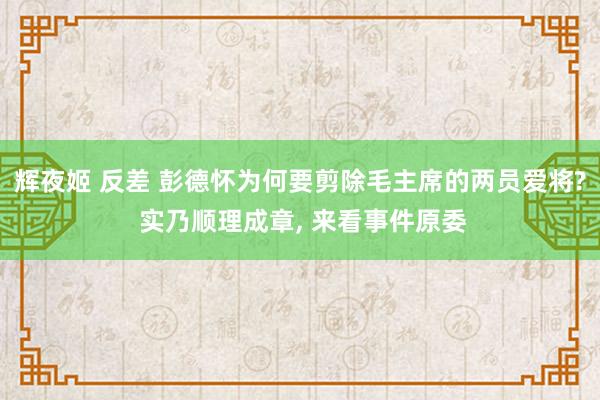 辉夜姬 反差 彭德怀为何要剪除毛主席的两员爱将? 实乃顺理成章， 来看事件原委