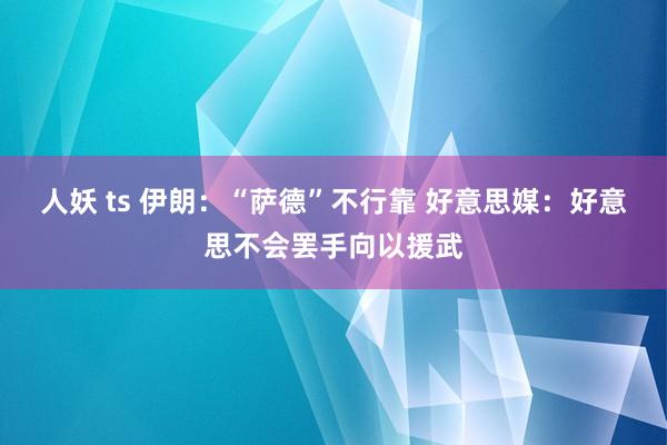 人妖 ts 伊朗：“萨德”不行靠 好意思媒：好意思不会罢手向以援武